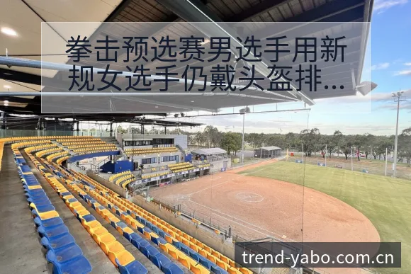 拳击预选赛男选手用新规女选手仍戴头盔排名变化与后续走势数 - 亚博官网